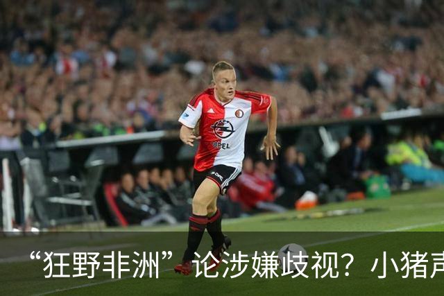 “狂野非洲”论涉嫌歧视？小猪声明否认：我谈论的是足球而非人