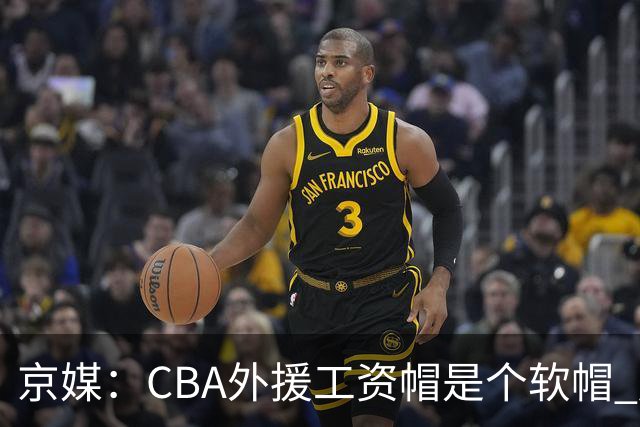 京媒：CBA外援工资帽是个软帽 超了只需额外缴纳调节费 并不违规